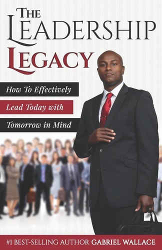 The Leadership Legacy How to Effectively Lead Today with Tomorrow in Mind