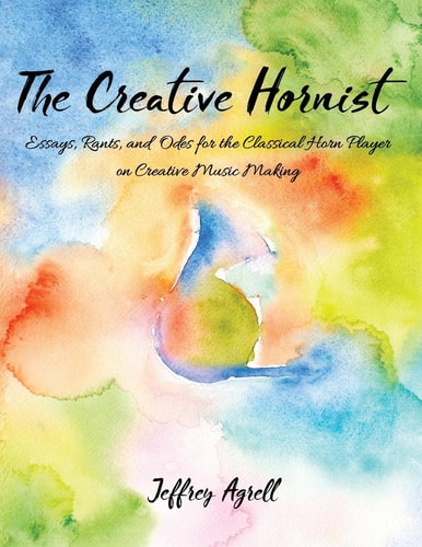The Creative Hornist Essays, Rants, and Odes for the Classical Horn Player on Creative Music Making