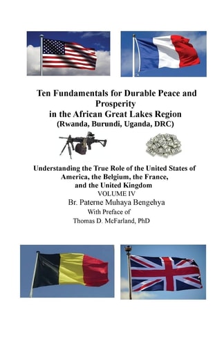 Ten Fundamentals for Durable Peace and Prosperity in the African Great Lakes Region (Rwanda, Burundi, Uganda, DRC) Understanding the True Role of the United States of America, the Belgium, the France, and the United Kingdom VOLUME IV