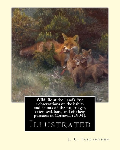 Wild Life at the Land's End : Observations of the Habits and Haunts of the Fox, Badger, Otter, Seal, Hare, and of Their Pursuers in Cornwall (1904). By: J. C. Tregarthen (illustrated) John Coulson Tregarthen FZS (9 September 1854 - Newquay, 17 February 19