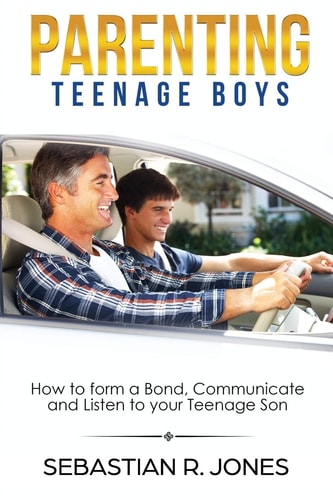 Parenting Teenage Boys How to Form a Bond, Turn Problem Behaviors, Communicate and Listen to Your Teenage Son