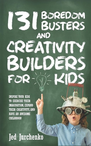 131 Boredom Busters and Creativity Builders for Kids Inspire Your Kids to Exercise Their Imagination, Expand Their Creativity, and Have an Awesome Childhood!
