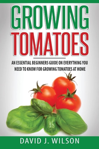Growing Tomatoes An Essential Beginners Guide on Everything You Need to Know for Growing Tomatoes at Home