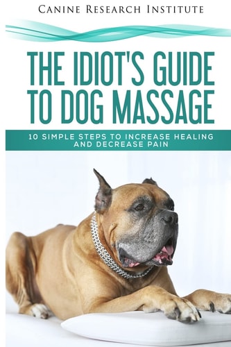 The Idiot's Guide To Dog Massage 10 Simple Steps to Increase Healing And Decrease Pain