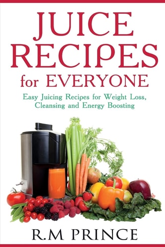 Juice Recipes for Everyone Easy Juicing Recipes for Weight Loss, Cleansing and Energy Boosting