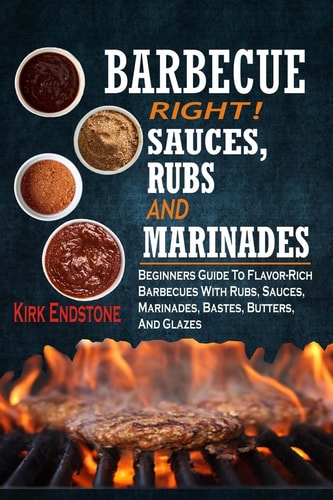 Barbecue Right! Sauces, Rubs And Marinades: Beginners Guide To Flavor-Rich Barbecues With Rubs, Sauces, Marinades, Bastes, Butters, And Glazes