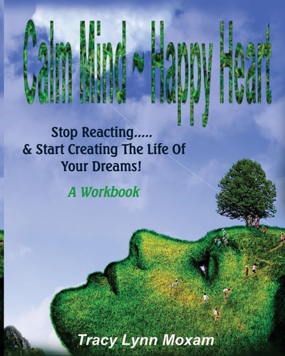 Calm Mind Happy Heart Stop Reacting... and Start Creating the Life of Your Dreams - a Workbook