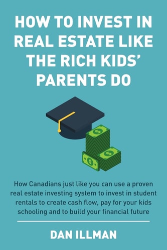 How to Invest in Real Estate Like the Rich Kids' Parents Do How Canadians Just Like You Can Use a Proven Real Estate Investing System to Invest in Student Rentals to Create Cash Flow, Pay for Your Kids Schooling and to Build Your Financial Future