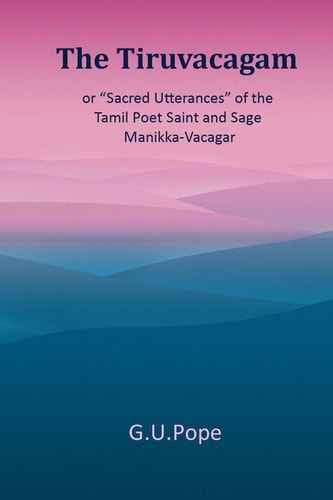 The Tiruvacagam Or, 'Sacred Utterances' of the Tamil Poet, Saint, and Sage Manikka-Vacagar: