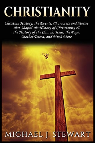 Christianity Christian History: The Events, Characters and Stories That Shaped the History of Christianity and the History of the Church - Jesus, The Pope, Mother Teresa and Much More