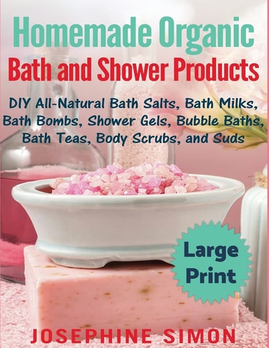 Homemade Organic Bath and Shower Products ***Large Print Edition*** DIY All-Natural Bath Salts, Bath Milks, Bath Bombs, Shower Gels, Bubble Baths, Bath Teas, Body Scrubs and Suds