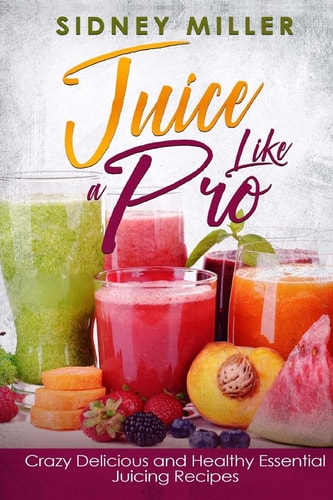Juice Like a Pro - Crazy Delicious and Healthy Essential Juicing Recipes Nutritious Juices for Power and Weight Loss, Guide for Beginners