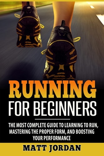 Running for Beginners The Most Complete Guide to Learning to Run, Mastering the Proper Form, and Boosting Your Performance