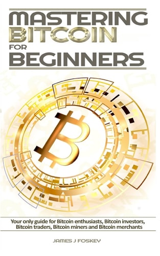 Mastering Bitcoin For Beginners The Only Guide for Bitcoin Enthusiasts, Bitcoin Investors, Bitcoin Traders, Bitcoin Miners and Bitcoin Merchants
