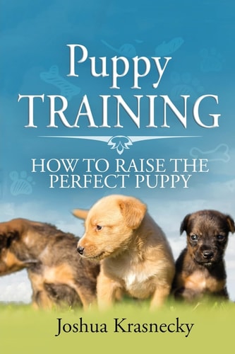Puppy Training How To Raise The Perfect Puppy; Its A Step by Step Process of Acquiring and Training a Puppy
