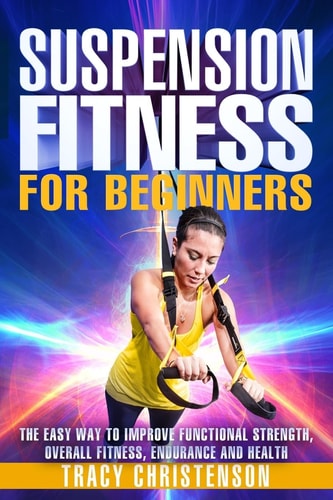 Suspension Fitness For Beginners: A Beginners Guide to Improving Strength and Stability Through Suspended Training