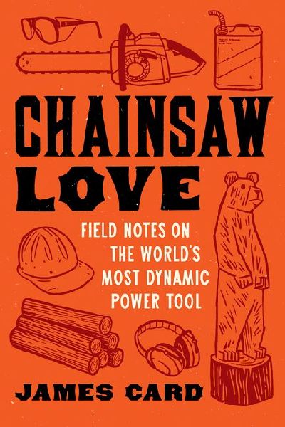 Chainsaw Love: Field Notes on the Worlds Most Dynamic Power Tool