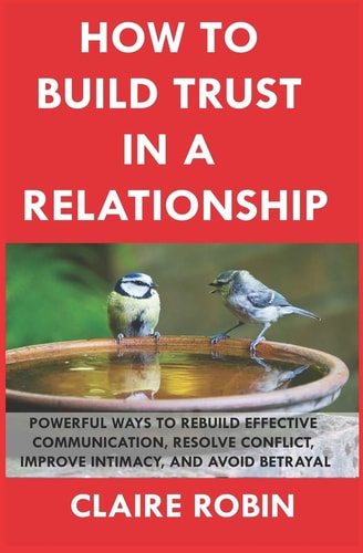 How to Build Trust in a Relationship Powerful Ways to Rebuild Effective Communication, Resolve Conflict, Improve Intimacy, and Avoid Betrayal