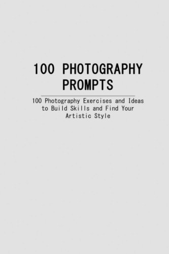 100 Photography Prompts 100 Photography Exercises and Ideas to Build Skills and Find Your Artistic Style