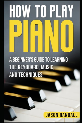 How to Play Piano A Beginner's Guide to Learning the Keyboard, Music, and Techniques