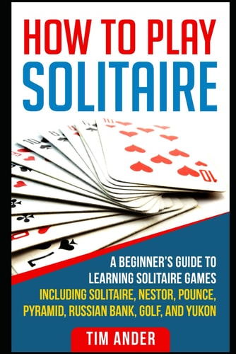 How to Play Solitaire A Beginner's Guide to Learning Solitaire Games Including Solitaire, Nestor, Pounce, Pyramid, Russian Bank, Golf, and Yukon
