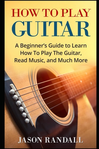 How To Play Guitar A Beginner's Guide to Learn How To Play The Guitar, Read Music, and Much More