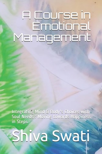A Course in Emotional Management Integrating Mind and Body's Choices with Soul Needs : Moving Towards Happiness in Steps