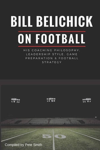 Bill Belichick His Coaching Philosophy, Leadership Style, Game Preparation and Football Strategy