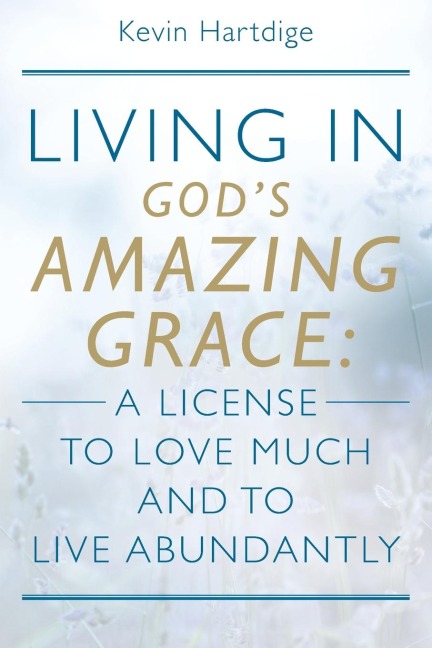 Living in God's Amazing Grace: A License to Love Much and to Live Abundantly: A License to Love Much and to Live Abundantly
