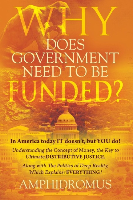 Why Does Government Need to be Funded? In America Today IT doesn't but YOU do Understanding the CONCEPT of MONEY the key to Ultimate DISTRIBUTIVE JUSTICE along with the Politics of Deep Reality, which explains: EVERYTHING