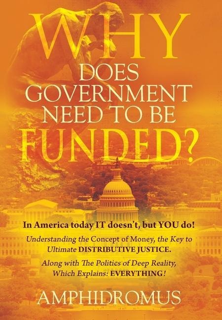 Why Does Government Need to be Funded? In America Today IT doesn't but YOU do Understanding the CONCEPT of MONEY the key to Ultimate DISTRIBUTIVE JUSTICE along with the Politics of Deep Reality, which explains: Everything