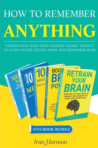 How to Remember Anything Understand How Your Memory Works; Train It to Learn Faster, Retain More and Remember More