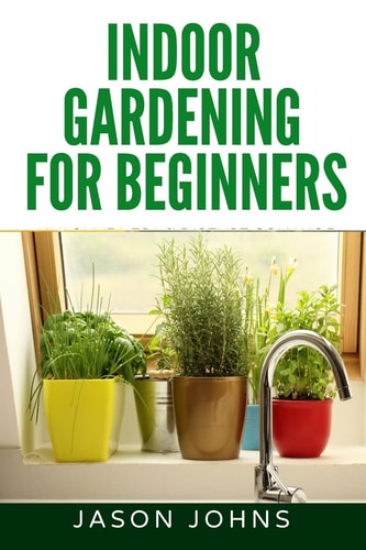 Indoor Gardening For Beginners The Complete Guide to Growing Herbs, Flowers, Vegetables and Fruits in Your House