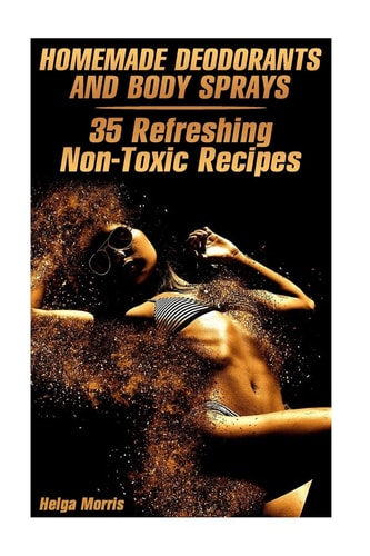 Homemade Deodorants and Body Sprays 35 Refreshing Non-Toxic Recipes: (Homemade Cosmetics, Organic Cosmetics)