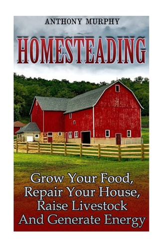 Homesteading Grow Your Food, Repair Your House, Raise Livestock And Generate Energy: (Homesteading for Beginners, Farming)