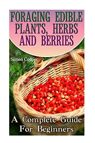 Foraging Edible Plants, Herbs And Berries A Complete Guide For Beginners: (Backyard Foraging, Foraging Plants)