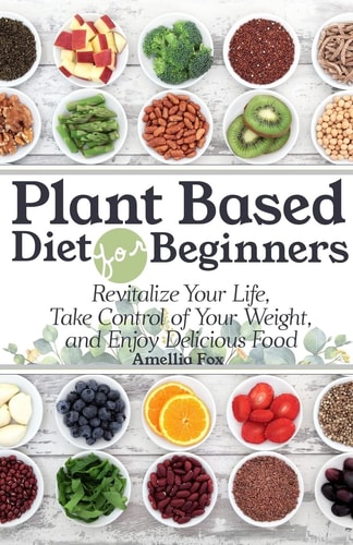 Plant Based Diet For Beginners Revitalize Your Life, Take Control of Your Weight, and Enjoy Delicious Food