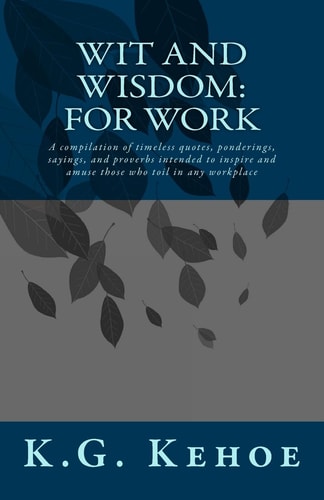 Wit and Wisdom - For Work A Compilation of Timeless Quotes, Ponderings, Sayings, and Proverbs Intended to Inspire and Amuse Those who Toil in Any Workplace