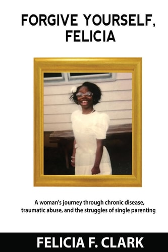Forgive Yourself, Felicia A Woman's Journey Through Chronic Disease, Traumatic Abuse, and the Struggles of Single Parenting