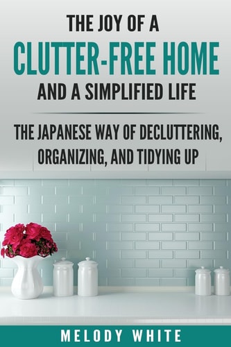 The Joy of a Clutter-Free Home and a Simplified Life The Japanese Way of Decluttering, Organizing, and Tidying Up