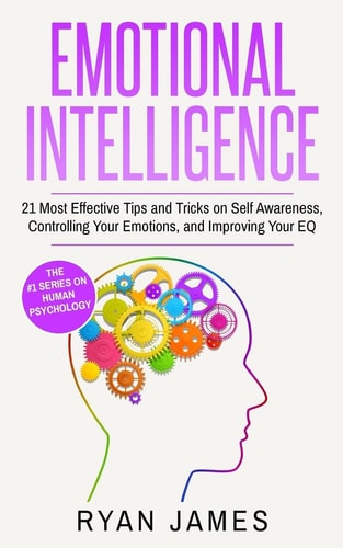 Emotional Intelligence 21 Most Effective Tips and Tricks on Self Awareness, Controlling Your Emotions, and Improving Your EQ