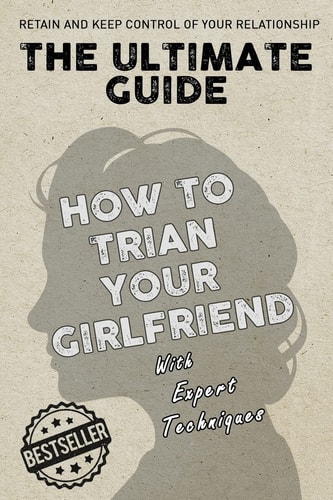 The Ultimate Guide - How to Train Your Girlfriend Dig Deep Into the Female Psyche, Using Expert Techniques from Qualified Psychologists and World-Famous Pickup Artists. Allowing You to Behave Exactly As You See Fit to in Order to Remain in Control of Your