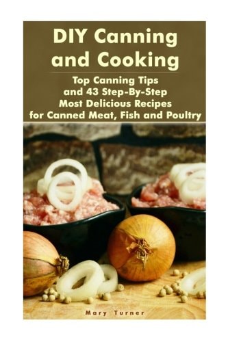 DIY Canning and Cooking Top Canning Tips and 43 Step-By-Step Most Delicious Recipes for Canned Meat, Fish and Poultry: (Home Canning, Canned Food, Recipes for Canned Food)