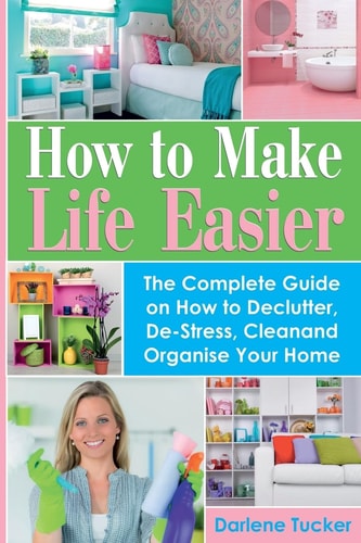 How To Make Life Easier The Complete Guide on How to Declutter, De-Stress, Clean And Organize Your Home