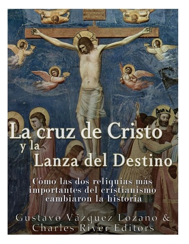 La Cruz de Cristo Y la Lanza Del Destino Cómo Las Dos Reliquias Más Importantes Del Cristianismo Cambiaron la Historia