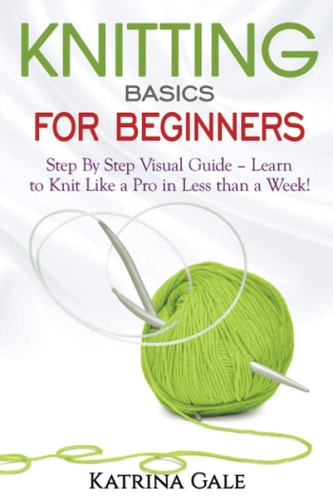 Knitting Basics for Beginners Step by Step Visual Guide - Learn to Knit Like a Pro in Less Than a Week!