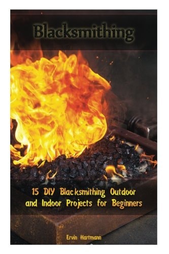 Blacksmithing 15 DIY Blacksmithing Outdoor and Indoor Projects for Beginners: (Blacksmith Books, Blacksmithing Projects, Blacksmithing Guide)