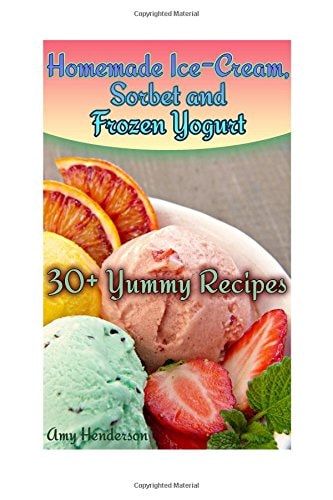 Homemade Ice-Cream, Sorbet and Frozen Yogurt 30+ Yummy Recipes: (Homemade Ice Cream Recipes, Homemade Ice Cream Book)
