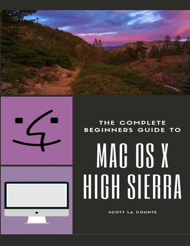 The Complete Beginners Guide to Mac OS (For MacBook, MacBook Air, MacBook Pro, IMac, Mac Pro, and Mac Mini with OS X High Sierra - Version 10.13)