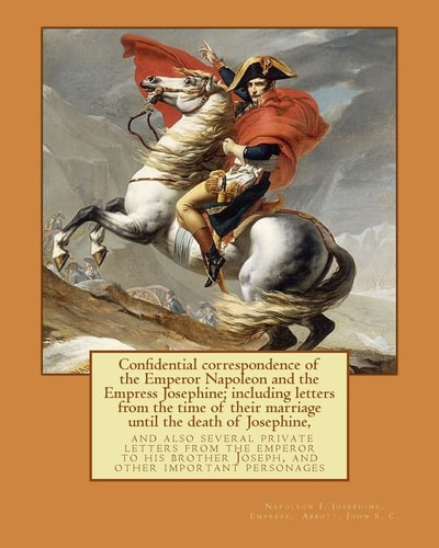Confidential Correspondence of the Emperor Napoleon and the Empress Josephine; Including Letters from the Time of Their Marriage Until the Death of Josephine, and Also Several Private Letters from the Emperor to His Brother Joseph, and Other Important Per